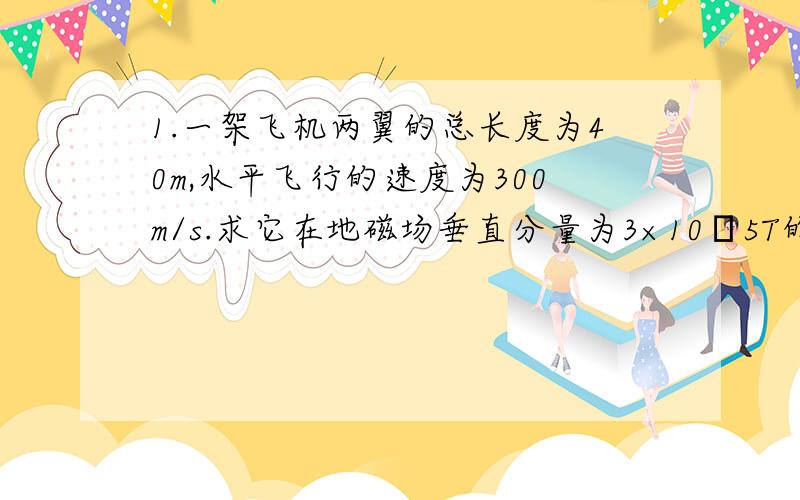 1.一架飞机两翼的总长度为40m,水平飞行的速度为300m/s.求它在地磁场垂直分量为3×10ˉ5T的地区飞行时,两翼间产生的感应电动势.