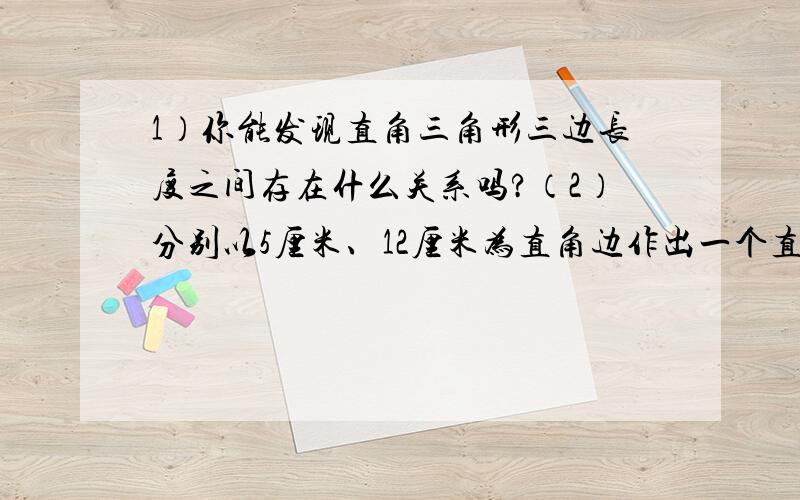 1）你能发现直角三角形三边长度之间存在什么关系吗?（2）分别以5厘米、12厘米为直角边作出一个直角三角形,并测量斜边的长度.（1）中的规律对这个三角形仍然成立吗?