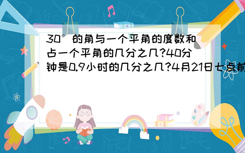 30°的角与一个平角的度数和占一个平角的几分之几?40分钟是0.9小时的几分之几?4月21日七点前回答，逾期不算。