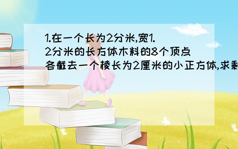 1.在一个长为2分米,宽1.2分米的长方体木料的8个顶点各截去一个棱长为2厘米的小正方体,求剩下木料的表面积2.把一根截面是正方形的长方体木料锯掉2.5厘米后,就成为一个正方体,这样表面积