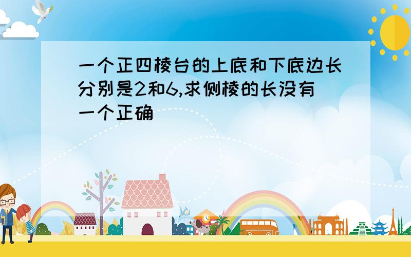 一个正四棱台的上底和下底边长分别是2和6,求侧棱的长没有一个正确