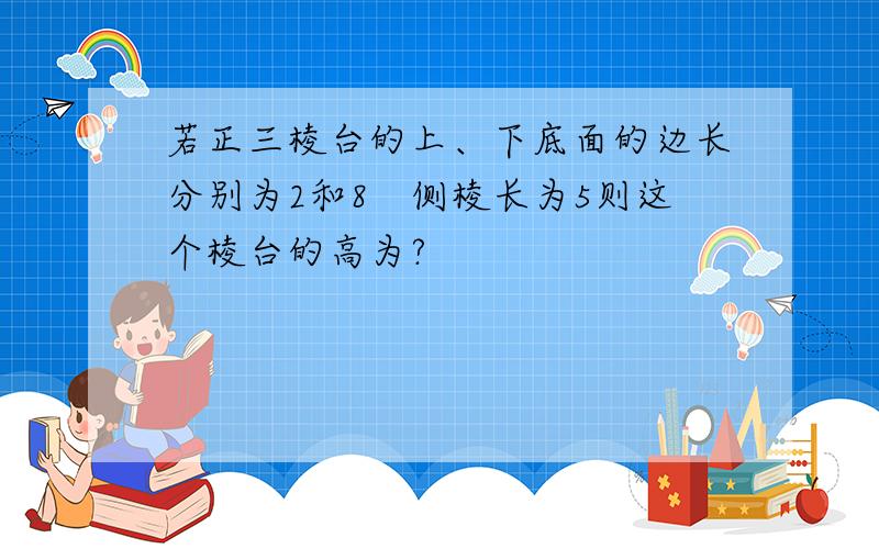 若正三棱台的上、下底面的边长分别为2和8　侧棱长为5则这个棱台的高为?