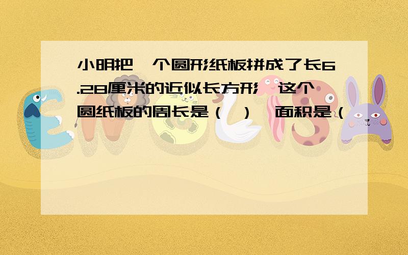 小明把一个圆形纸板拼成了长6.28厘米的近似长方形,这个圆纸板的周长是（ ）,面积是（