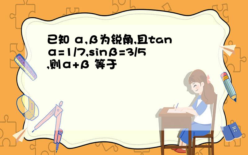 已知 α,β为锐角,且tanα=1/7,sinβ=3/5,则α+β 等于