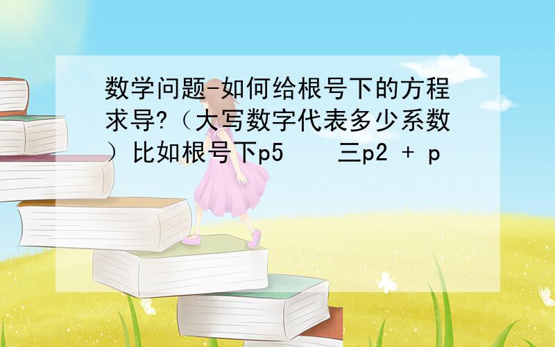 数学问题-如何给根号下的方程求导?（大写数字代表多少系数）比如根号下p5 − 三p2 + p