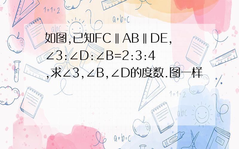 如图,已知FC‖AB‖DE,∠3:∠D:∠B=2:3:4,求∠3,∠B,∠D的度数.图一样