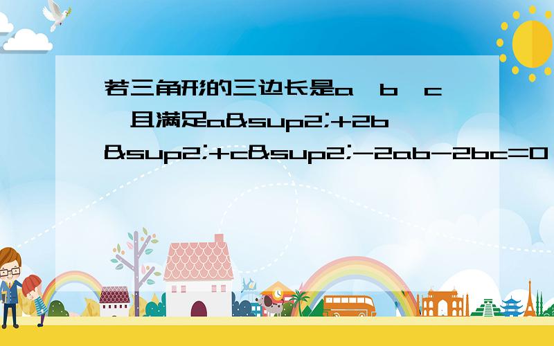 若三角形的三边长是a,b,c,且满足a²+2b²+c²-2ab-2bc=0,试判断三角形的形状.小明是这样做的：解：∵a²+2b²+c²-2ab-2bc=0,∴(a²-2ab+b²)+(b²-2bc+c²)=0即（a-b)²+（b-c)²