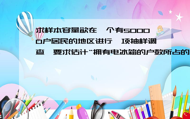 求样本容量欲在一个有50000户居民的地区进行一项抽样调查,要求估计“拥有电冰箱的户数所占的比重”（经验数据在49%—60%间）的误差不超过2%；并要求估计“拥有空调的户数所占的比重”