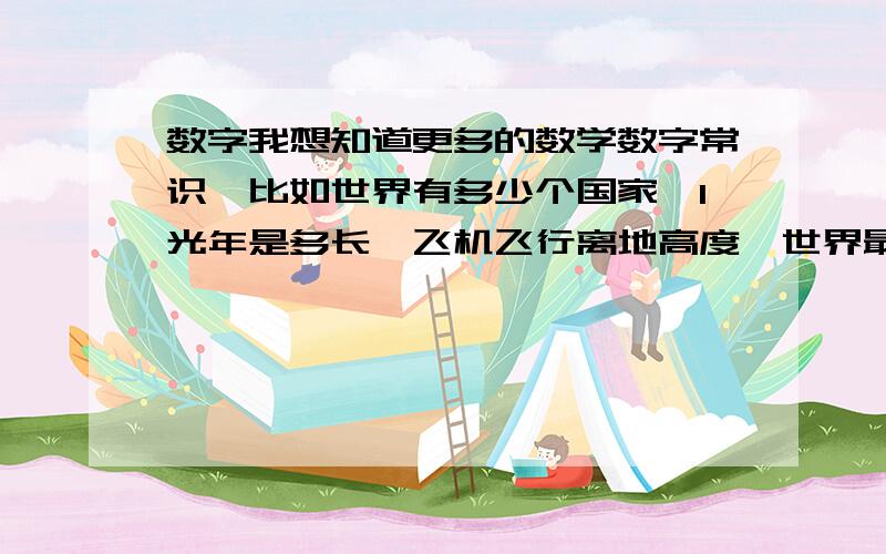 数字我想知道更多的数学数字常识,比如世界有多少个国家,1光年是多长,飞机飞行离地高度,世界最高的楼多少层有多高,人的一般的步行速度,等等很多很多 越多越好,