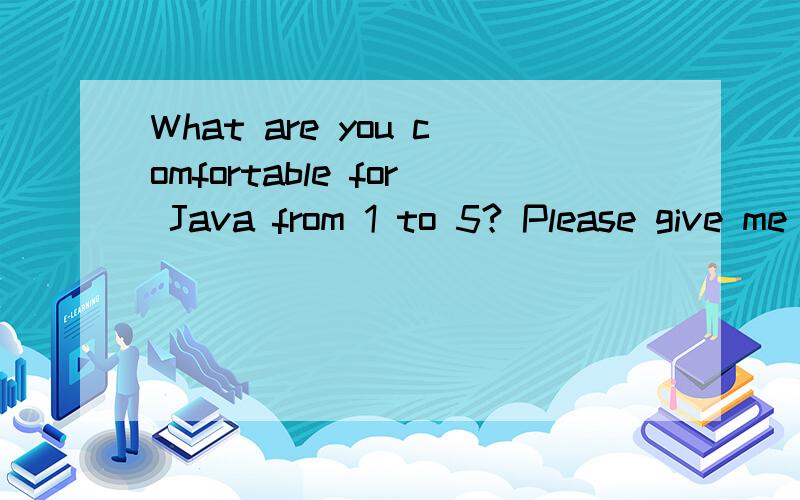 What are you comfortable for Java from 1 to 5? Please give me the number.求翻译.1从1 - 5 给出你对java习惯的数值评分?2你觉得java1-5哪个版本最好用3你在java的优势等级1-5 给一个?到底哪种翻译才对这是java程序