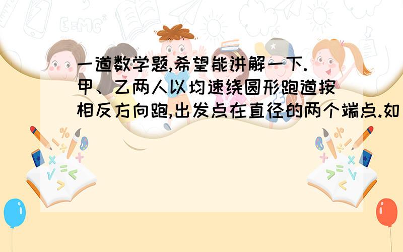 一道数学题,希望能讲解一下.甲、乙两人以均速绕圆形跑道按相反方向跑,出发点在直径的两个端点.如果他们同时出发,并在乙跑完100米时第一次相遇,甲跑一圈还差60米时第二次相遇,那么跑道