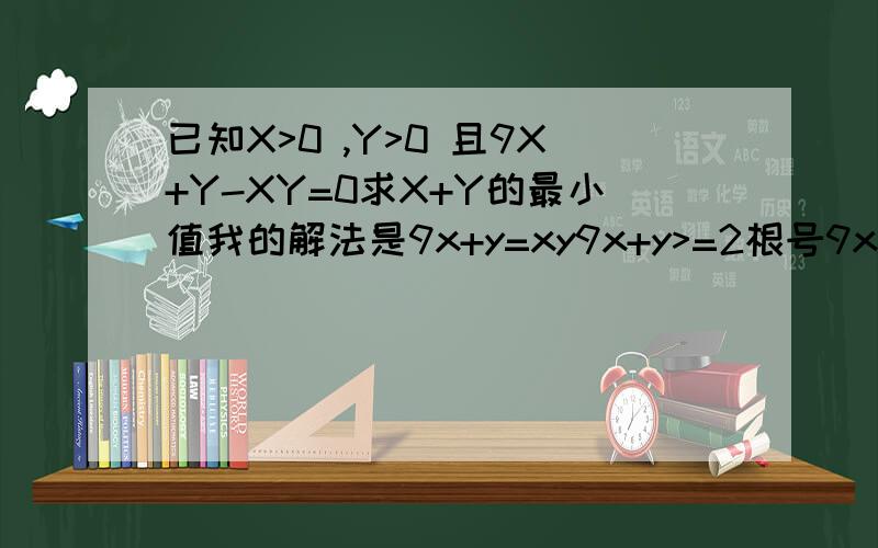 已知X>0 ,Y>0 且9X+Y-XY=0求X+Y的最小值我的解法是9x+y=xy9x+y>=2根号9xy=6根号xy即xy>=6根号xy即根号xy>=6x+y>=2根号xy则x+y>=12我知道答案是16,不过我哪里错了啊?