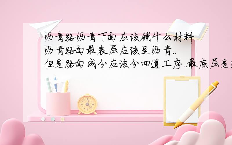 沥青路沥青下面应该铺什么材料沥青路面最表层应该是沥青..但是路面成分应该分四道工序..最底层是连砂石,倒数第二层是二灰..但是二灰和沥青中间那一层应该铺什么材料..我忘咯...希望知