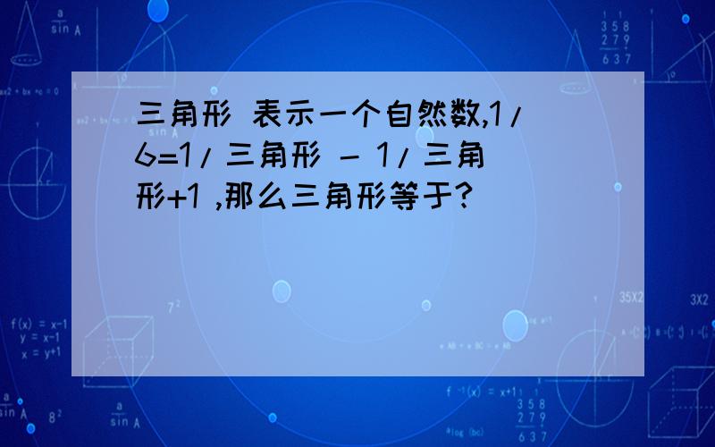 三角形 表示一个自然数,1/6=1/三角形 - 1/三角形+1 ,那么三角形等于?