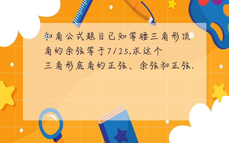 和角公式题目已知等腰三角形顶角的余弦等于7/25,求这个三角形底角的正弦、余弦和正弦.