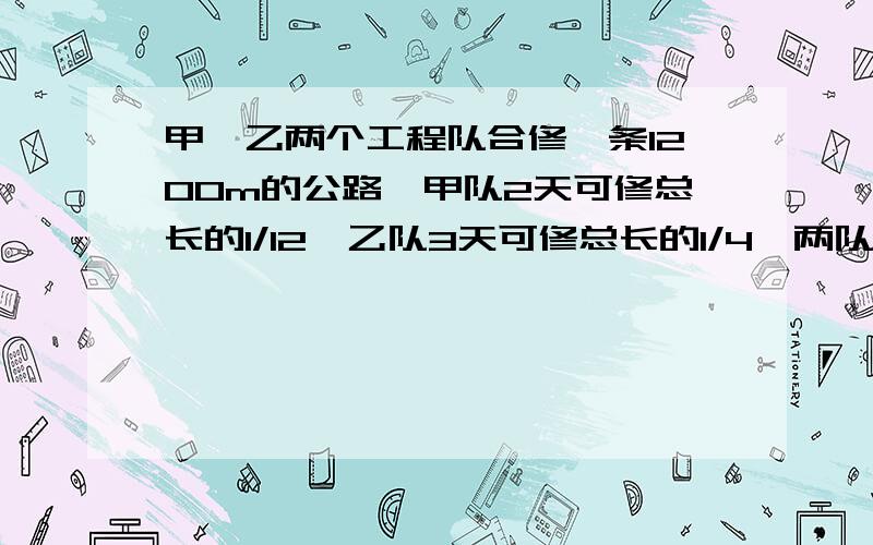 甲、乙两个工程队合修一条1200m的公路,甲队2天可修总长的1/12,乙队3天可修总长的1/4,两队同时修,要多少天修完?