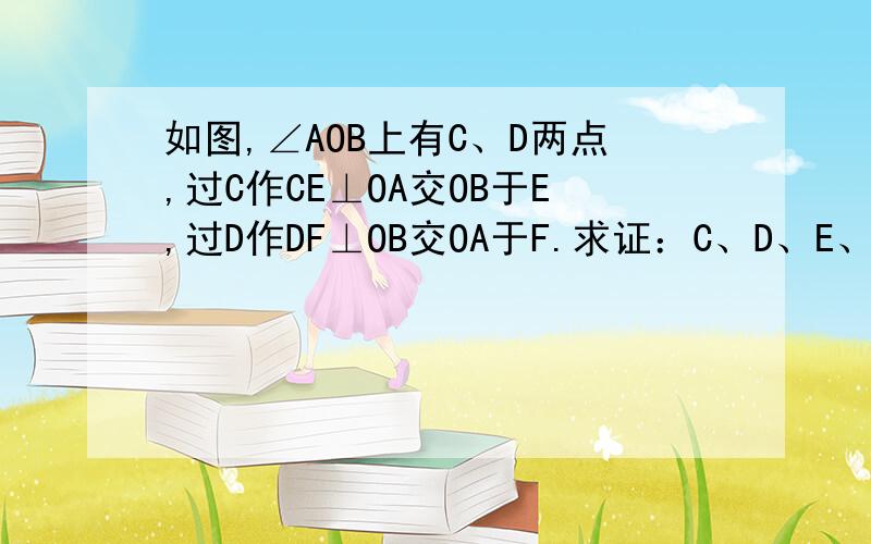 如图,∠AOB上有C、D两点,过C作CE⊥OA交OB于E,过D作DF⊥OB交OA于F.求证：C、D、E、F四点在同一圆上.