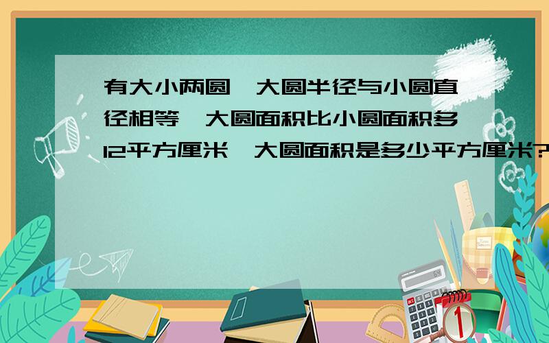 有大小两圆,大圆半径与小圆直径相等,大圆面积比小圆面积多12平方厘米,大圆面积是多少平方厘米?