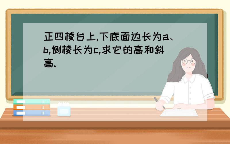 正四棱台上,下底面边长为a、b,侧棱长为c,求它的高和斜高.