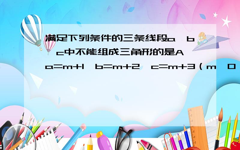 满足下列条件的三条线段a,b,c中不能组成三角形的是A,a=m+1,b=m+2,c=m+3（m＞0）B,a：b：c=2：3：5C,a=1/5,b=1/2,c=1/3D,a=2k,b=3k,c=5k-1（k≥1）