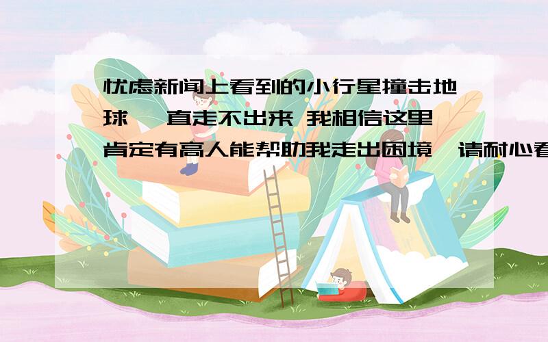 忧虑新闻上看到的小行星撞击地球 一直走不出来 我相信这里肯定有高人能帮助我走出困境,请耐心看完我的问题.已经被困了快十年了,一直都走不出,严重影响到自己的正常生活.2005年的一天,