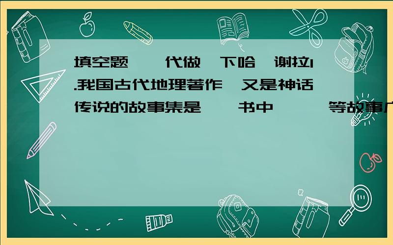 填空题``代做一下哈`谢拉1.我国古代地理著作,又是神话传说的故事集是>,书中>>>等故事广为流传.2.我国著名的古代游记散文集是>,作者是明代的_______,此书被称为________,书中不仅_________,而 且__