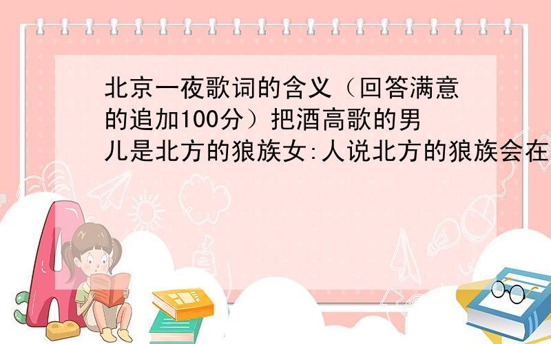 北京一夜歌词的含义（回答满意的追加100分）把酒高歌的男儿是北方的狼族女:人说北方的狼族会在寒风起站在城门外穿着腐锈的铁衣呼唤城门开眼中含着泪不敢在午夜问路怕走到了地安门女