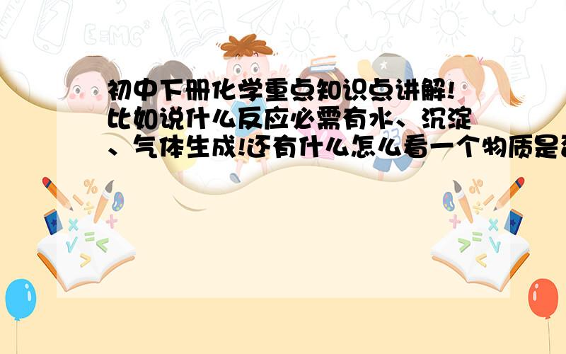 初中下册化学重点知识点讲解!比如说什么反应必需有水、沉淀、气体生成!还有什么怎么看一个物质是否不溶等等!拜托了我马上就要中考了  可化学成绩并不好!各位大侠可要帮帮我 啊