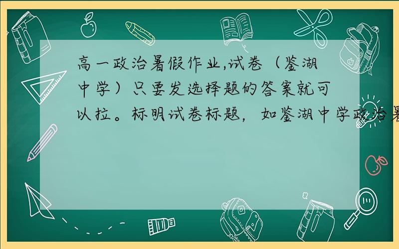 高一政治暑假作业,试卷（鉴湖中学）只要发选择题的答案就可以拉。标明试卷标题，如鉴湖中学政治暑假作业（二）