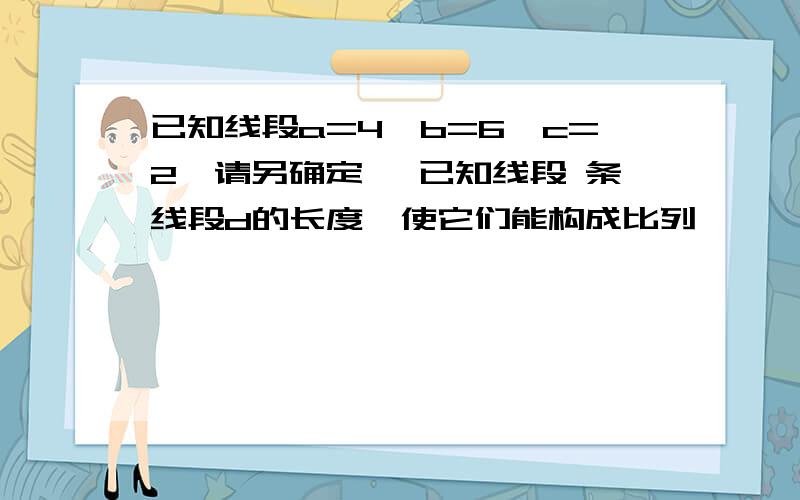 已知线段a=4,b=6,c=2,请另确定一 已知线段 条线段d的长度,使它们能构成比列