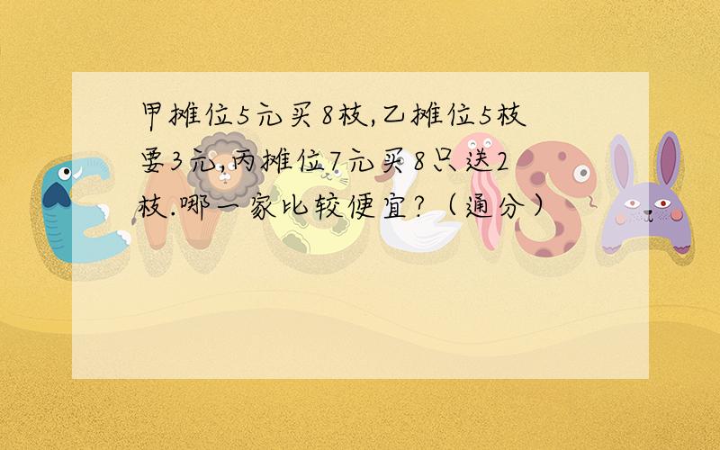 甲摊位5元买8枝,乙摊位5枝要3元,丙摊位7元买8只送2枝.哪一家比较便宜?（通分）