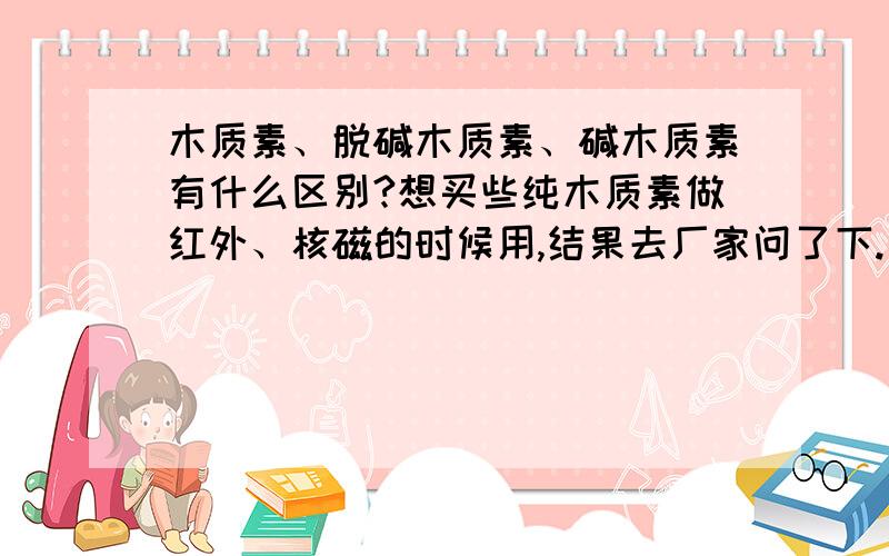 木质素、脱碱木质素、碱木质素有什么区别?想买些纯木质素做红外、核磁的时候用,结果去厂家问了下.有三种：Lignin木质素(脱碱),Lignin碱木质素(碱性),LIGNIN,ALKALI木质素.我该买那个呢?话说这