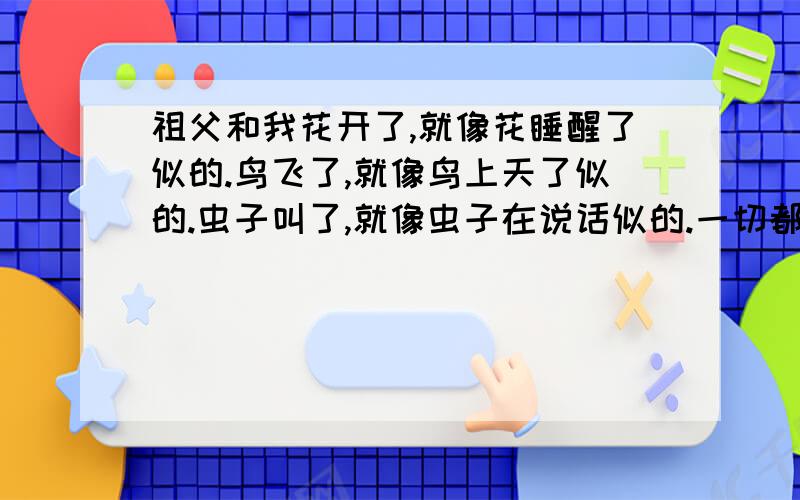 祖父和我花开了,就像花睡醒了似的.鸟飞了,就像鸟上天了似的.虫子叫了,就像虫子在说话似的.一切都活了.都有无限的本领,要做什么,就做什么.要怎么样,就怎么样.都是自由的.倭瓜愿意爬上架