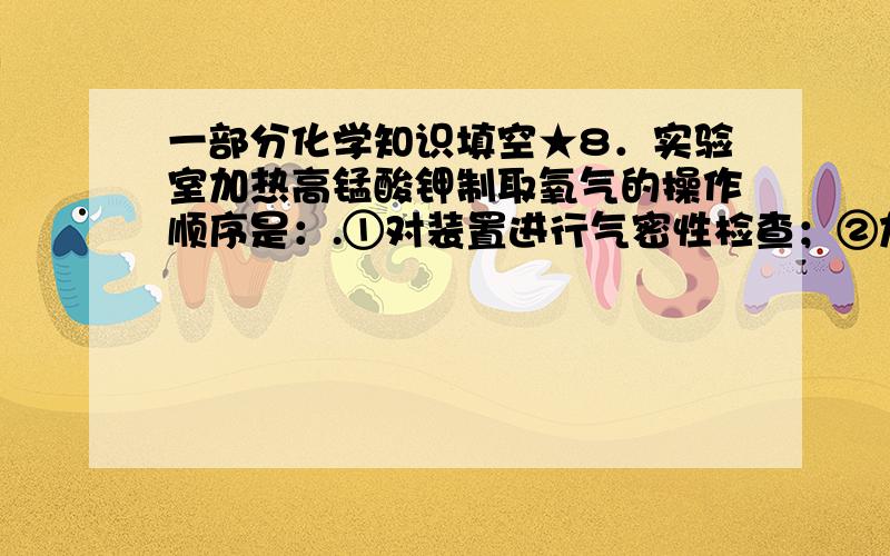 一部分化学知识填空★8．实验室加热高锰酸钾制取氧气的操作顺序是：.①对装置进行气密性检查；②加固体药品；③试管口塞一团棉花；④当气泡连续出现后收集氧气；⑤先移出导管,再灭