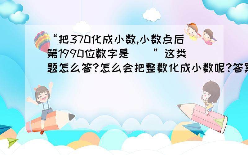 “把370化成小数,小数点后第1990位数字是（）”这类题怎么答?怎么会把整数化成小数呢?答案是这样的：“因为370＝004·28571·，又1990-1＝6×331+3，所以，370化成循环小数的小数点后第1990位数