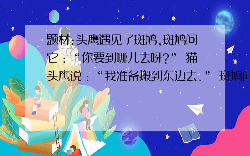 题材:头鹰遇见了斑鸠,斑鸠问它：“你要到哪儿去呀?” 猫头鹰说：“我准备搬到东边去.” 斑鸠问：“为什么呢?” 猫头鹰说：“村里人都讨厌我的叫声,因此我想搬到东边去.” 斑鸠说：“