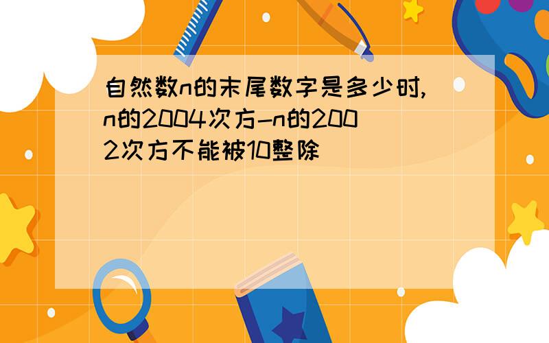 自然数n的末尾数字是多少时,n的2004次方-n的2002次方不能被10整除