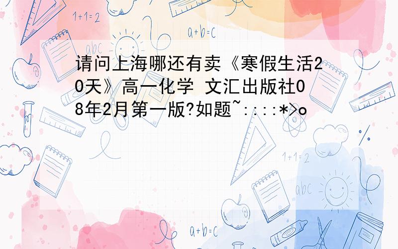 请问上海哪还有卖《寒假生活20天》高一化学 文汇出版社08年2月第一版?如题~::::*>o