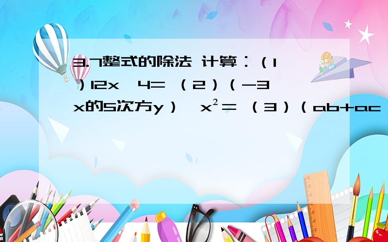 3.7整式的除法 计算：（1）12x÷4= （2）（-3x的5次方y）÷x²= （3）（ab+ac）÷a= （4）（3xy-y）÷x²