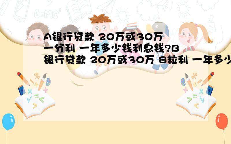 A银行贷款 20万或30万 一分利 一年多少钱利息钱?B银行贷款 20万或30万 8粒利 一年多少钱利息钱?A银行贷款 20万或30万 一分利 一年多少钱利息钱?B银行贷款 20万或30万 8粒利 一年多少钱利息钱?