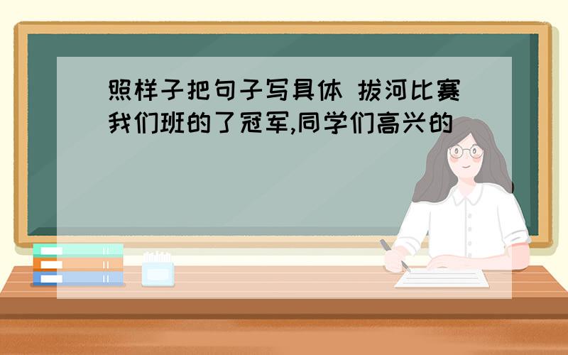 照样子把句子写具体 拔河比赛我们班的了冠军,同学们高兴的