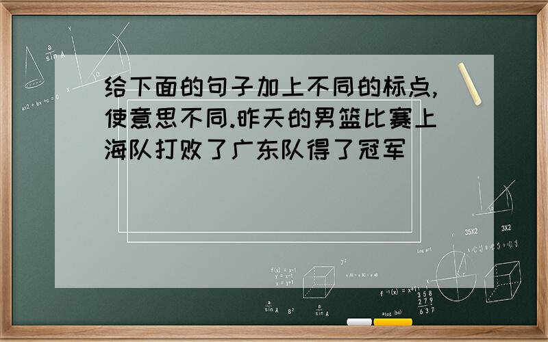 给下面的句子加上不同的标点,使意思不同.昨天的男篮比赛上海队打败了广东队得了冠军