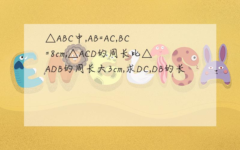 △ABC中,AB=AC,BC=8cm,△ACD的周长比△ADB的周长大3cm,求DC,DB的长