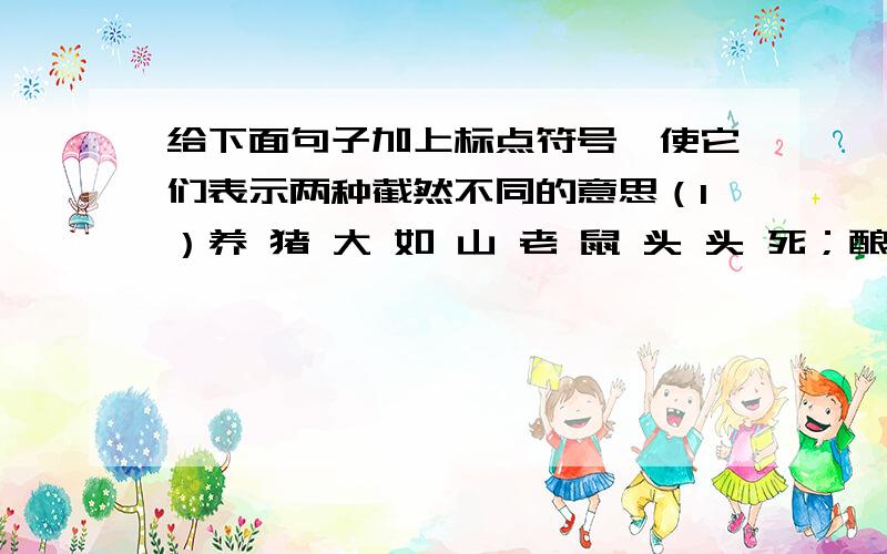 给下面句子加上标点符号,使它们表示两种截然不同的意思（1）养 猪 大 如 山 老 鼠 头 头 死；酿 酒 缸 缸 好 做 醋 坛 坛 酸（2）养 猪 大 如 山 老 鼠 头 头 死；酿 酒 缸 缸 好 做 醋 坛 坛