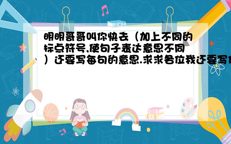 明明哥哥叫你快去（加上不同的标点符号,使句子表达意思不同）还要写每句的意思.求求各位我还要写作业