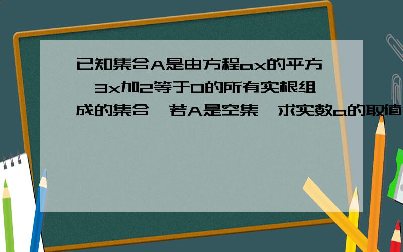 已知集合A是由方程ax的平方—3x加2等于0的所有实根组成的集合,若A是空集,求实数a的取值范围?