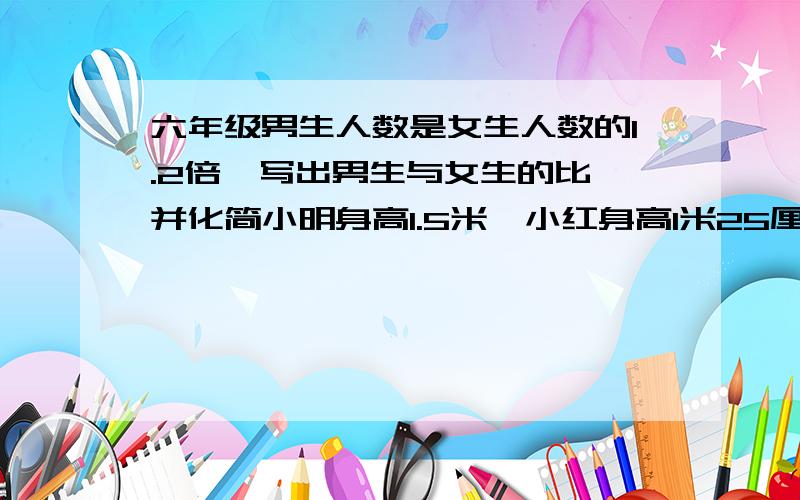 六年级男生人数是女生人数的1.2倍,写出男生与女生的比,并化简小明身高1.5米,小红身高1米25厘米.写出小红与小明身高的比,并化简