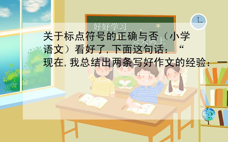 关于标点符号的正确与否（小学语文）看好了,下面这句话：“现在,我总结出两条写好作文的经验：一、作文前要仔细观察生活；二、文章写完后要反复修改.”这个句子的标点是正确的.就上