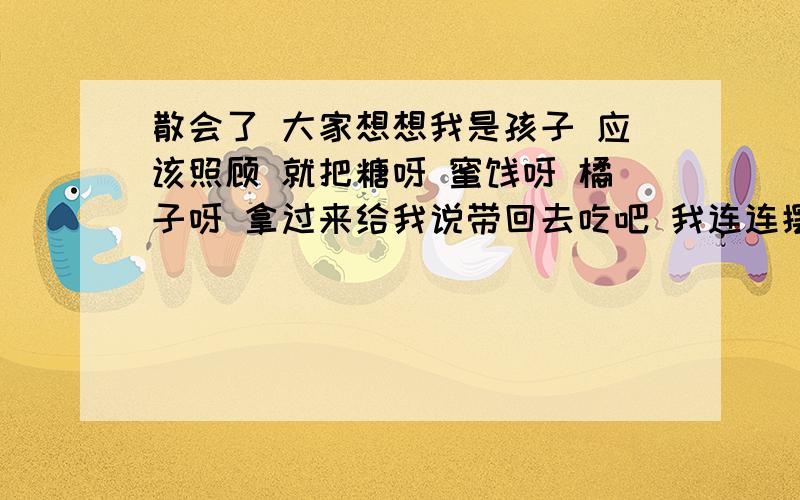 散会了 大家想想我是孩子 应该照顾 就把糖呀 蜜饯呀 橘子呀 拿过来给我说带回去吃吧 我连连摆摆手说 不要 不要 我家里有 可是爸爸却好像没听见我的话似的不客气地拿出塑料袋 把糖果一