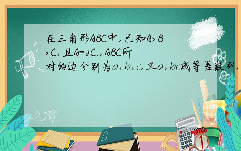 在三角形ABC中,已知A>B>C,且A=2C.,ABC所对的边分别为a,b,c,又a,bc成等差数列,且b=4,求a,c的长